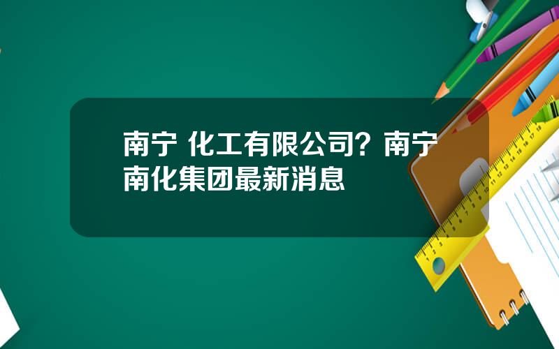 南宁 化工有限公司？南宁南化集团最新消息